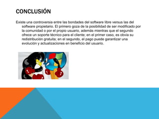 CONCLUSIÓN
Existe una controversia entre las bondades del software libre versus las del
software propietario. El primero goza de la posibilidad de ser modificado por
la comunidad o por el propio usuario, además mientras que el segundo
ofrece un soporte técnico para el cliente; en el primer caso, es obvia su
redistribución gratuita; en el segundo, el pago puede garantizar una
evolución y actualizaciones en beneficio del usuario.
 