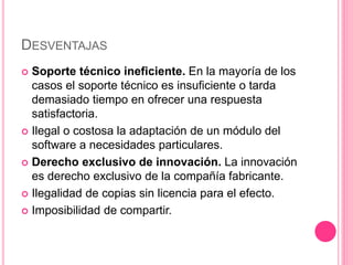 DESVENTAJAS
 Soporte técnico ineficiente. En la mayoría de los
casos el soporte técnico es insuficiente o tarda
demasiado tiempo en ofrecer una respuesta
satisfactoria.
 Ilegal o costosa la adaptación de un módulo del
software a necesidades particulares.
 Derecho exclusivo de innovación. La innovación
es derecho exclusivo de la compañía fabricante.
 Ilegalidad de copias sin licencia para el efecto.
 Imposibilidad de compartir.
 
