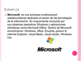 EJEMPLOS
 Microsoft: es una empresa multinacional
estadounidense dedicada al sector de las tecnologías
de la información. Es mayormente conocida por
sus sistemas operativos Windows y aplicaciones
ofimáticas como Microsoft Office. Dentro de Microsoft
encontramos: Windows, office, Encarta, picture it!,
internet Explorer, visual Basic, visual studio, Windows
live.
 