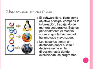 2.INNOVACIÓN TECNOLÓGICA
 El software libre, tiene como
objetivo principal compartir la
información, trabajando de
manera cooperativa. Este es
principalmente el modelo
sobre el que la humanidad
ha innovado y avanzado.
 Los usuarios tienen un
destacado papel al influir
decisivamente en la
dirección hacía donde
evolucionan los programas.
 