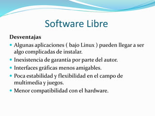 Software Libre
Desventajas
 Algunas aplicaciones ( bajo Linux ) pueden llegar a ser
algo complicadas de instalar.
 Inexistencia de garantía por parte del autor.
 Interfaces gráficas menos amigables.
 Poca estabilidad y flexibilidad en el campo de
multimedia y juegos.
 Menor compatibilidad con el hardware.
 