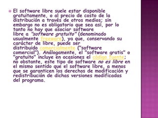    El software libre suele estar disponible
    gratuitamente, o al precio de costo de la
    distribución a través de otros medios; sin
    embargo no es obligatorio que sea así, por lo
    tanto no hay que asociar software
    libre a "software gratuito" (denominado
    usualmente freeware), ya que, conservando su
    carácter de libre, puede ser
    distribuido comercialmente ("software
    comercial"). Análogamente, el "software gratis" o
    "gratuito" incluye en ocasiones el código fuente;
    no obstante, este tipo de software no es libre en
    el mismo sentido que el software libre, a menos
    que se garanticen los derechos de modificación y
    redistribución de dichas versiones modificadas
    del programa.
 