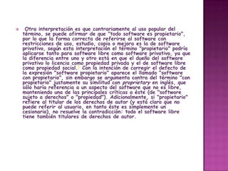     Otra interpretación es que contrariamente al uso popular del
    término, se puede afirmar de que "todo software es propietario",
    por lo que la forma correcta de referirse al software con
    restricciones de uso, estudio, copia o mejora es la de software
    privativo, según esta interpretación el término "propietario" podría
    aplicarse tanto para software libre como software privativo, ya que
    la diferencia entre uno y otro está en que el dueño del software
    privativo lo licencia como propiedad privada y el de software libre
    como propiedad social.5 Con la intención de corregir el defecto de
    la expresión "software propietario" aparece el llamado "software
    con propietario", sin embargo se argumenta contra del término "con
    propietario" justamente su similitud con proprietary en inglés, que
    sólo haría referencia a un aspecto del software que no es libre,
    manteniendo una de las principales críticas a éste (de "software
    sujeto a derechos" o "propiedad"). Adicionalmente, si "propietario"
    refiere al titular de los derechos de autor (y está claro que no
    puede referir al usuario, en tanto éste es simplemente un
    cesionario), no resuelve la contradicción: todo el software libre
    tiene también titulares de derechos de autor.
 