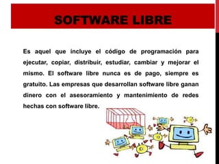 SOFTWARE LIBRE
Es aquel que incluye el código de programación para
ejecutar, copiar, distribuir, estudiar, cambiar y mejorar el
mismo. El software libre nunca es de pago, siempre es
gratuito. Las empresas que desarrollan software libre ganan
dinero con el asesoramiento y mantenimiento de redes
hechas con software libre.
 