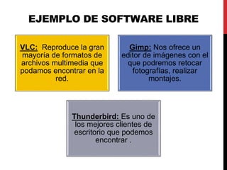 EJEMPLO DE SOFTWARE LIBRE
VLC: Reproduce la gran
mayoría de formatos de
archivos multimedia que
podamos encontrar en la
red.
Gimp: Nos ofrece un
editor de imágenes con el
que podremos retocar
fotografías, realizar
montajes.
Thunderbird: Es uno de
los mejores clientes de
escritorio que podemos
encontrar .
 