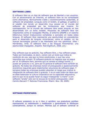 SOFTWARE LIBRE:

El software libre es un tipo de software que da libertad a sus usuarios.
Con el advenimiento de Internet, el software libre se ha consolidado
como alternativa, técnicamente viable y económicamente sostenible, al
software de propiedad. Lenguas como el bretón, el gallego, el gaélico o
el catalán han tenido un desarrollo muy escaso en el mundo del
software de propiedad por las limitaciones que impone. En
contraposición, en el mundo del software libre estas lenguas se han
desarrollado con un éxito notable. Proyectos de software libre tan
importantes como el navegador Mozilla, el entorno GNOME o el sistema
GNU/Linux tienen traducciones completas o parciales en todas estas
lenguas. El software libre representa una oportunidad sin precedentes
para el desarrollo de lenguas minoritarias, como el catalán, en las
nuevas tecnologías gracias a las libertades que nos garantiza. (Mas i
Hernández, Jordi. El software libre y las lenguas minoritarias: una
oportunidad impagable., España: Red Digithum, 2006. p3.)


Hay software que es gratuito, hay software libre, y hay software pago.
Todos son licenciados, es decir, vienen con un texto que indica la
condición de uso, sea que no tiene condiciones, o que hay unos
requisitos que cumplir. El software gratuito no requiere que se pague
por el. El software libre, permite que se cambie el código fuente, y
puede ser gratuito o no, pero por lo general el software libre también es
gratuito. No todas las empresas tienen el presupuesto o apalancamiento
económico requerido para implementar soluciones de software pago. Y
tampoco todas las empresas pueden absorber el riesgo que implica la
integración de software libre o gratuito. Y es en este orden de ideas que
se debe balancear la cultura corporativa con la capacidad adquisitiva,
pero lo que no se puede hacer es seguir trabajando "a mano" o con
software "pirata" solo con la excusa de no tener presupuesto. (Jose
Camilo Daccach T. Noticias Financieras. Miami: Nov. 30, 2009)




SOFTWARE PROPIETARIO:



El software propietario no es ni libre ni semilibre; sus productores prohíben
expresamente su redistribución y modificación y generalmente lo distribuyen
comercialmente, aunque no siempre. Mientras que el software comercial se
 