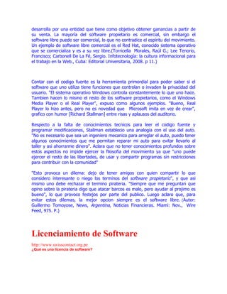 desarrolla por una entidad que tiene como objetivo obtener ganancias a partir de
su venta. La mayoría del software propietario es comercial, sin embargo el
software libre puede ser comercial, lo que no contradice el espíritu del movimiento.
Un ejemplo de software libre comercial es el Red Hat, conocido sistema operativo
que se comercializa y es a su vez libre.(Torricella Morales, Raúl G.; Lee Tenorio,
Francisco; Carbonell De La Fé, Sergio. Infotecnología: la cultura informacional para
el trabajo en la Web., Cuba: Editorial Universitaria, 2008. p 11.)



Contar con el codigo fuente es la herramienta primordial para poder saber si el
software que uno utiliza tiene funciones que controlan o invaden la privacidad del
usuario. "El sistema operativo Windows controla constantemente lo que uno hace.
Tambien hacen lo mismo el resto de los software propietarios, como el Windows
Media Player o el Real Player", expuso como algunos ejemplos. "Bueno, Real
Player lo hizo antes, pero no es novedad que Microsoft imita en vez de crear",
grafico con humor [Richard Stallman] entre risas y aplausos del auditorio.

Respecto a la falta de conocimientos tecnicos para leer el codigo fuente y
programar modificaciones, Stallman establecio una analogia con el uso del auto.
"No es necesario que sea un ingeniero mecanico para arreglar el auto, puedo tener
algunos conocimientos que me permitan reparar mi auto para evitar llevarlo al
taller y asi ahorrarme dinero". Aclara que no tener conocimientos profundos sobre
estos aspectos no impide ejercer la filosofia del movimiento ya que "uno puede
ejercer el resto de las libertades, de usar y compartir programas sin restricciones
para contribuir con la comunidad"

"Esto provoca un dilema: dejo de tener amigos con quien compartir lo que
considero interesante o niego los terminos del software propietario", y que asi
mismo uno debe rechazar el termino pirateria. "Siempre que me preguntan que
opino sobre la pirateria digo que atacar barcos es malo, pero ayudar al projimo es
bueno", lo que provoco festejos por parte del publico. Luego aclaro que, para
evitar estos dilemas, la mejor opcion siempre es el software libre. (Autor:
Guillermo Tomoyose, News, Argentina, Noticias Financieras. Miami: Nov., Wire
Feed, 975. P.)




Licenciamiento de Software
http://www.swisscontact.org.pe
¿Qué es una licencia de software?
 