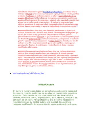 redistribuido libremente. Según la Free Software Foundation, el software libre se
           refiere a la libertad de los usuarios para ejecutar, copiar, distribuir, estudiar, cambiar
           y mejorar el software; de modo más preciso, se refiere a cuatro libertades de los
           usuarios del software: la libertad de usar el programa, con cualquier propósito; de
           estudiar el funcionamiento del programa, y adaptarlo a las necesidades; de distribuir
           copias, con lo cual se puede ayudar a otros y de mejorar el programa y hacer
           públicas las mejoras, de modo que toda la comunidad se beneficie (para la segunda
           y última libertad mencionadas, el acceso al código fuente es un requisito previo).[1]

           •           El software libre suele estar disponible gratuitamente, o al precio de
           costo de la distribución a través de otros medios; sin embargo no es obligatorio que
           sea así, por lo tanto no hay que asociar software libre a "software gratuito"
           (denominado usualmente freeware), ya que, conservando su carácter de libre, puede
           ser distribuido comercialmente ("software comercial"). Análogamente, el "software
           gratis" o "gratuito" incluye en ocasiones el código fuente; no obstante, este tipo de
           software no es libre en el mismo sentido que el software libre, a menos que se
           garanticen los derechos de modificación y redistribución de dichas versiones
           modificadas del programa.

           •           Tampoco debe confundirse software libre con "software de dominio
           público". Éste último es aquel software que no requiere de licencia, pues sus
           derechos de explotación son para toda la humanidad, porque pertenece a todos por
           igual. Cualquiera puede hacer uso de él, siempre con fines legales y consignando su
           autoría original. Este software sería aquel cuyo autor lo dona a la humanidad o
           cuyos derechos de autor han expirado, tras un plazo contado desde la muerte de
           este, habitualmente 70 años. Si un autor condiciona su uso bajo una licencia, por
           muy débil que sea, ya no es del dominio público.



•   http://es.wikipedia.org/wiki/Software_libre




                                       INTRODUCCION


    En mayor o menor grado todos los seres humanos tienen la capacidad
    de crear, la creación intelectual es, en algunos casos innata y en otros
    adquirida. Todo creador de una obra intelectual, sea ésta artística
    -pintura, escultura, danza, arquitectónica, etc.-, literaria, musical o de
    cómputo, es un autor. Para protegerlo a él y a su obra respecto del
    reconocimiento de su calidad autoral y la facultad de oponerse a
    cualquier modificación de su creación sin su consentimiento, así como
 