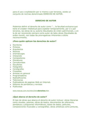 para el uso o explotación por si mismo o por terceros, existe un
    conjunto de normas denominado DERECHO DE AUTOR.


                             DERECHO DE AUTOR


    Podemos definir al derecho de autor como "... la facultad exclusiva que
    tiene el creador intelectual para explotar temporalmente, por sí o por
    terceros, las obras de su autoría (facultades de orden patrimonial), y en
    la de ser reconocido siempre como autor de tales obras (facultades de
    orden moral), con todas las prerrogativas inherentes a dicho
    reconocimiento.

    ¿Para quién aplican los derechos de autor?

•   Escritores
•   Pintores
•   Arquitectos
•   Músicos
•   Dramaturges
•   Interprets
•   Compositores
•   Disnatures
•   Caricaturistas
•   Escultores
•   Fotógrafos
•   Coreógrafos
•   Cineastas
•   Artistas en general
•   Programadores
•   Radiodifusores
•   Televisoras
•   Publicadores de paginas Web en Internet.
•   Editores de periódicos y revistas
•   Publicistas

    www.marcas.com.mx/intro/Introderechos.htm



    ¿Qué abarca el derecho de autor?
    El tipo de obras que abarca el derecho de autor incluye: obras literarias
    como novelas, poemas, obras de teatro, documentos de referencia,
    periódicos y programas informáticos; bases de datos; películas,
    composiciones musicales y coreografías; obras artísticas como pinturas,
 