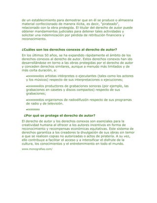 de un establecimiento para demostrar que en él se produce o almacena
material confeccionado de manera ilícita, es decir, "pirateado",
relacionado con la obra protegida. El titular del derecho de autor puede
obtener mandamientos judiciales para detener tales actividades y
solicitar una indemnización por pérdida de retribución financiera y
reconocimiento.


¿Cuáles son los derechos conexos al derecho de autor?
En los últimos 50 años, se ha expandido rápidamente el ámbito de los
derechos conexos al derecho de autor. Estos derechos conexos han ido
desarrollándose en torno a las obras protegidas por el derecho de autor
y conceden derechos similares, aunque a menudo más limitados y de
más corta duración, a:
  •       los artistas intérpretes o ejecutantes (tales como los actores
  y los músicos) respecto de sus interpretaciones o ejecuciones;

  •       los productores de grabaciones sonoras (por ejemplo, las
  grabaciones en casetes y discos compactos) respecto de sus
  grabaciones;

  •        los organismos de radiodifusión respecto de sus programas
  de radio y de televisión.
  •

 ¿Por qué se protege el derecho de autor?
El derecho de autor y los derechos conexos son esenciales para la
creatividad humana al ofrecer a los autores incentivos en forma de
reconocimiento y recompensas económicas equitativas. Este sistema de
derechos garantiza a los creadores la divulgación de sus obras sin temor
a que se realicen copias no autorizadas o actos de piratería. A su vez,
ello contribuye a facilitar el acceso y a intensificar el disfrute de la
cultura, los conocimientos y el entretenimiento en todo el mundo.
www.monografias.com/
 