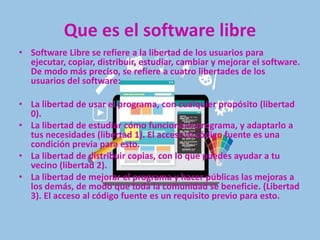 Que es el software libre
• Software Libre se refiere a la libertad de los usuarios para
ejecutar, copiar, distribuir, estudiar, cambiar y mejorar el software.
De modo más preciso, se refiere a cuatro libertades de los
usuarios del software:
• La libertad de usar el programa, con cualquier propósito (libertad
0).
• La libertad de estudiar cómo funciona el programa, y adaptarlo a
tus necesidades (libertad 1). El acceso al código fuente es una
condición previa para esto.
• La libertad de distribuir copias, con lo que puedes ayudar a tu
vecino (libertad 2).
• La libertad de mejorar el programa y hacer públicas las mejoras a
los demás, de modo que toda la comunidad se beneficie. (Libertad
3). El acceso al código fuente es un requisito previo para esto.
 