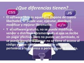 ¿Que diferencias tienen?
• El software libre es aquel que dispone de cuatro
libertades, se puede usar, ejecutar, distribuir,
modificar y mejorar libremente.
• Y el software gratuito, no se puede modificar,
vender o distribuir libremente. Es el que se recibe
sin pagar efectivo, pero no puede ser cambiado, ni
se puede arreglarlo porque no se tiene el acceso al
código y sigue siendo poseedor, o sea que
pertenece a la empresa o persona que lo invento.
 