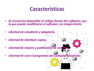 Características
• Se encuentra disponible el código fuente del software, por
lo que puede modificarse el software sin ningún límite.
• Libertad de estudiarlo y adaptarlo.
• Libertad de distribuir copias.
• Libertad de mejora y publicación de cambios.
• Libertad de usar el programa con cualquier propósito.
 