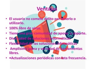 Ventajas
• El usuario no comete delito por tenerlo o
utilizarlo.
• 100% libre de virus.
• Tiene una gran comunidad de apoyo y soporte.
• Diversidad de soluciones informáticas
• Flexibilidad de las soluciones informáticas
• Amplísima gama y variedad de herramientas
libres.
• •Actualizaciones periódicas con lata frecuencia.
 