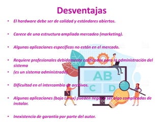 Desventajas
• El hardware debe ser de calidad y estándares abiertos.
• Carece de una estructura ampliada mercadeo (marketing).
• Algunas aplicaciones específicas no están en el mercado.
• Requiere profesionales debidamente calificados para la administración del
sistema
• (es un sistema administrado).
• Dificultad en el intercambio de archivos.
• Algunas aplicaciones (bajo Linux) pueden llegar a ser algo complicadas de
instalar.
• Inexistencia de garantía por parte del autor.
 