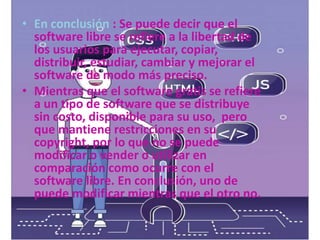 • En conclusión : Se puede decir que el
software libre se refiere a la libertad de
los usuarios para ejecutar, copiar,
distribuir, estudiar, cambiar y mejorar el
software de modo más preciso.
• Mientras que el software gratis se refiere
a un tipo de software que se distribuye
sin costo, disponible para su uso, pero
que mantiene restricciones en su
copyright, por lo que no se puede
modificar o vender o utilizar en
comparación como ocurre con el
software libre. En conclusión, uno de
puede modificar mientras que el otro no.
 