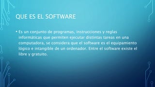 QUE ES EL SOFTWARE
• Es un conjunto de programas, instrucciones y reglas
informáticas que permiten ejecutar distintas tareas en una
computadora, se considera que el software es el equipamiento
lógico e intangible de un ordenador. Entre el software existe el
libre y gratuito.
 