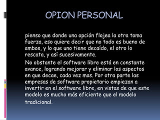OPION PERSONAL

pienso que donde una opción flojea la otra toma
fuerza, eso quiere decir que no todo es bueno de
ambos, y lo que uno tiene decaído, el otro lo
rescata, y así sucesivamente.
No obstante el software libre está en constante
avance, logrando mejorar y eliminar los aspectos
en que decae, cada vez mas. Por otra parte las
empresas de software propietario empiezan a
invertir en el software libre, en vistas de que este
modelo es mucho más eficiente que el modelo
tradicional.
 