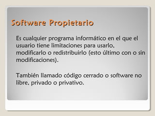 Software Propietario
Es cualquier programa informático en el que el
usuario tiene limitaciones para usarlo,
modificarlo o redistribuirlo (esto último con o sin
modificaciones).
También llamado código cerrado o software no
libre, privado o privativo.

 