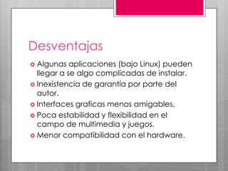 Desventajas
 Algunas

aplicaciones (bajo Linux) pueden
llegar a se algo complicadas de instalar.
 Inexistencia de garantía por parte del
autor.
 Interfaces graficas menos amigables.
 Poca estabilidad y flexibilidad en el
campo de multimedia y juegos.
 Menor compatibilidad con el hardware.

 
