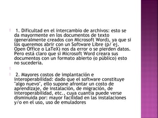  1. Dificultad en el intercambio de archivos: esto se 
da mayormente en los documentos de texto 
(generalmente creados con Microsoft Word), ya que si 
los queremos abrir con un Software Libre (p/ ej. 
Open Office o LaTeX) nos da error o se pierden datos. 
Pero está claro que si Microsoft Word creara sus 
documentos con un formato abierto (o público) esto 
no sucedería. 
 
 2. Mayores costos de implantación e 
interoperabilidad: dado que el software constituye 
"algo nuevo", ello supone afrontar un costo de 
aprendizaje, de instalación, de migración, de 
interoperabilidad, etc., cuya cuantía puede verse 
disminuida por: mayor facilidad en las instalaciones 
y/o en el uso, uso de emuladores 
 