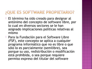  El término ha sido creado para designar al 
antónimo del concepto de software libre, por 
lo cual en diversos sectores se le han 
asignado implicaciones políticas relativas al 
mismo 
 Para la Fundación para el Software Libre 
(FSF), este concepto se aplica a cualquier 
programa informático que no es libre o que 
sólo lo es parcialmente (semilibre), sea 
porque su uso, redistribución o modificación 
está prohibida, o sea porque requiere 
permiso expreso del titular del software 
 