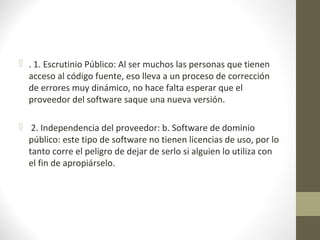  . 1. Escrutinio Público: Al ser muchos las personas que tienen 
acceso al código fuente, eso lleva a un proceso de corrección 
de errores muy dinámico, no hace falta esperar que el 
proveedor del software saque una nueva versión. 
 2. Independencia del proveedor: b. Software de dominio 
público: este tipo de software no tienen licencias de uso, por lo 
tanto corre el peligro de dejar de serlo si alguien lo utiliza con 
el fin de apropiárselo. 
 