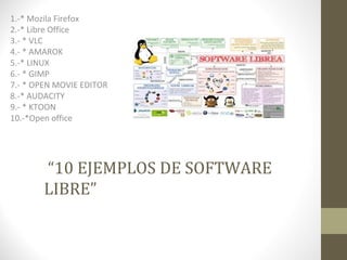 1.-* Mozila Firefox 
2.-* Libre Office 
3.- * VLC 
4.- * AMAROK 
5.-* LINUX 
6.- * GIMP 
7.- * OPEN MOVIE EDITOR 
8.-* AUDACITY 
9.- * KTOON 
10.-*Open office 
“10 EJEMPLOS DE SOFTWARE 
LIBRE” 
 
