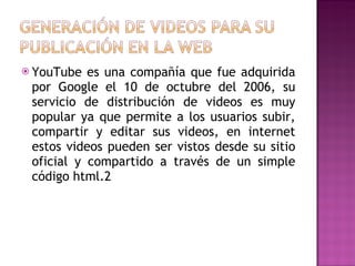 YouTube es una compañía que fue adquirida por Google el 10 de octubre del 2006, su servicio de distribución de videos es muy popular ya que permite a los usuarios subir, compartir y editar sus videos, en internet estos videos pueden ser vistos desde su sitio oficial y compartido a través de un simple código html.2  