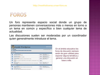 Un foro representa espacio social donde un grupo de personas mantienen conversaciones más o menos en torno a un tema en común y específico o bien cualquier tema de actualidad.  Las discusiones suelen ser moderadas por un coordinador quien generalmente introduce el tema. En el ámbito educativo los foros de discusión siempre serán de gran utilidad para exponer alguna temática y generar una discusión en base a ella.   http://marthalvarez.crear-foro.es 