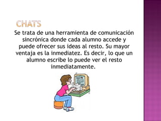 Se trata de una herramienta de comunicación sincrónica donde cada alumno accede y puede ofrecer sus ideas al resto. Su mayor ventaja es la inmediatez. Es decir, lo que un alumno escribe lo puede ver el resto inmediatamente.  