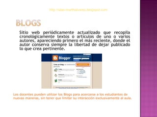 Sitio web periódicamente actualizado que recopila cronológicamente textos o artículos de uno o varios autores, apareciendo primero el más reciente, donde el autor conserva siempre la libertad de dejar publicado lo que crea pertinente.  http://slae-marthalvarez.blogspot.com Los docentes pueden utilizar los Blogs para acercarse a los estudiantes de nuevas maneras, sin tener que limitar su interacción exclusivamente al aula.  