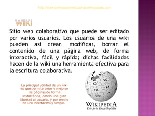 Sitio web colaborativo que puede ser editado por varios usuarios. Los usuarios de una wiki pueden así crear, modificar, borrar el contenido de una página web, de forma interactiva, fácil y rápida; dichas facilidades hacen de la wiki una herramienta efectiva para la escritura colaborativa. http://slae-orientacioneducativa.wikispaces.com La principal utilidad de un wiki es que permite crear y mejorar las páginas de forma instantánea, dando una gran libertad al usuario, y por medio de una interfaz muy simple.  