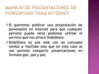 Si queremos publicar una presentación de powerpoint en internet para que cualquier persona pueda verla podemos utilizar el servicio que nos ofrece SlideShare.  SlideShare es una web con un concepto similar a YouTube solo que en este caso se nos permite compartir presentaciones en formato ppt, pps y pot. 