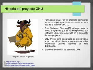 Historia del proyecto GNU
● Formación legal: FSF[1] organiza seminarios
sobre los aspectos a tener en cuenta sobre el
uso de la licencia GPL[2].
● Free Software Directory[3]: alberga más de
5.000 programas que se ha comprobado son
Software Libre. Unesco ayuda en el desarrollo
de este proyecto.
● GNU Press: está encargado de proporcionar
a la comunidad libros y documentos sobre
informática usando licencias de libre
distribución.
● Mantener definición de Software Libre.
Fotografía tomada de gnu.org
[1] http://www.fsf.org/
[2] https://www.gnu.org/licenses/gpl.html
[3] https://directory.fsf.org/wiki/Main_Page
 