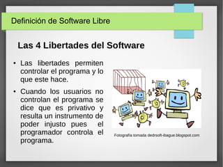 Definición de Software Libre
● Las libertades permiten
controlar el programa y lo
que este hace.
● Cuando los usuarios no
controlan el programa se
dice que es privativo y
resulta un instrumento de
poder injusto pues el
programador controla el
programa.
Fotografía tomada dedrsoft-ibague.blogspot.com
Las 4 Libertades del Software
 