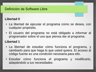 Definición de Software Libre
Libertad 0
● La libertad de ejecutar el programa como se desea, con
cualquier propósito.
● El usuario del programa no está obligado a informar al
programador sobre el uso que piensa dar al programa.
Libertad 1
● La libertad de estudiar cómo funciona el programa, y
cambiarlo para que haga lo que usted quiera. El acceso al
código fuente es una condición necesaria para ello.
● Estudiar cómo funciona el programa y modificarlo,
adaptándolo a tus necesidades
 