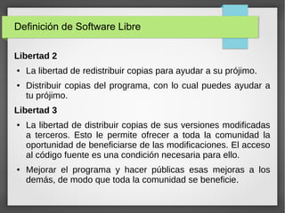 Definición de Software Libre
Libertad 2
● La libertad de redistribuir copias para ayudar a su prójimo.
● Distribuir copias del programa, con lo cual puedes ayudar a
tu prójimo.
Libertad 3
● La libertad de distribuir copias de sus versiones modificadas
a terceros. Esto le permite ofrecer a toda la comunidad la
oportunidad de beneficiarse de las modificaciones. El acceso
al código fuente es una condición necesaria para ello.
● Mejorar el programa y hacer públicas esas mejoras a los
demás, de modo que toda la comunidad se beneficie.
 
