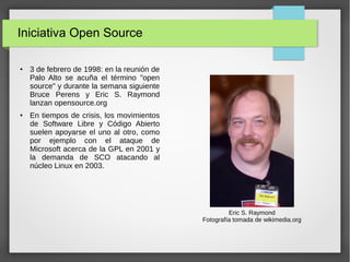 Iniciativa Open Source
● 3 de febrero de 1998: en la reunión de
Palo Alto se acuña el término "open
source" y durante la semana siguiente
Bruce Perens y Eric S. Raymond
lanzan opensource.org
● En tiempos de crisis, los movimientos
de Software Libre y Código Abierto
suelen apoyarse el uno al otro, como
por ejemplo con el ataque de
Microsoft acerca de la GPL en 2001 y
la demanda de SCO atacando al
núcleo Linux en 2003.
Eric S. Raymond
Fotografía tomada de wikimedia.org
 