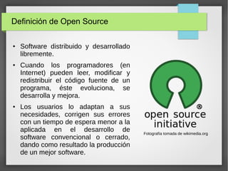 Definición de Open Source
● Software distribuido y desarrollado
libremente.
● Cuando los programadores (en
Internet) pueden leer, modificar y
redistribuir el código fuente de un
programa, éste evoluciona, se
desarrolla y mejora.
● Los usuarios lo adaptan a sus
necesidades, corrigen sus errores
con un tiempo de espera menor a la
aplicada en el desarrollo de
software convencional o cerrado,
dando como resultado la producción
de un mejor software.
Fotografía tomada de wikimedia.org
 