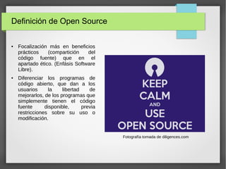 Definición de Open Source
● Focalización más en beneficios
prácticos (compartición del
código fuente) que en el
apartado ético. (Enfásis Software
Libre).
● Diferenciar los programas de
código abierto, que dan a los
usuarios la libertad de
mejorarlos, de los programas que
simplemente tienen el código
fuente disponible, previa
restricciones sobre su uso o
modificación.
Fotografía tomada de diligences.com
 