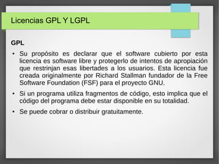 Licencias GPL Y LGPL
GPL
● Su propósito es declarar que el software cubierto por esta
licencia es software libre y protegerlo de intentos de apropiación
que restrinjan esas libertades a los usuarios. Esta licencia fue
creada originalmente por Richard Stallman fundador de la Free
Software Foundation (FSF) para el proyecto GNU.
● Si un programa utiliza fragmentos de código, esto implica que el
código del programa debe estar disponible en su totalidad.
● Se puede cobrar o distribuir gratuitamente.
 