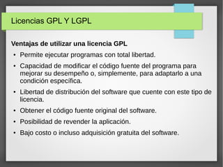 Licencias GPL Y LGPL
Ventajas de utilizar una licencia GPL
● Permite ejecutar programas con total libertad.
● Capacidad de modificar el código fuente del programa para
mejorar su desempeño o, simplemente, para adaptarlo a una
condición específica.
● Libertad de distribución del software que cuente con este tipo de
licencia.
● Obtener el código fuente original del software.
● Posibilidad de revender la aplicación.
● Bajo costo o incluso adquisición gratuita del software.
 