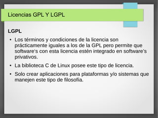 Licencias GPL Y LGPL
LGPL
● Los términos y condiciones de la licencia son
prácticamente iguales a los de la GPL pero permite que
software‘s con esta licencia estén integrado en software’s
privativos.
● La biblioteca C de Linux posee este tipo de licencia.
● Solo crear aplicaciones para plataformas y/o sistemas que
manejen este tipo de filosofía.
 