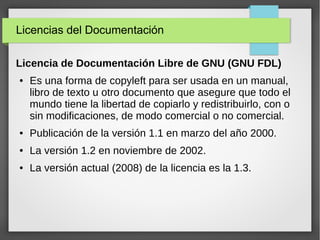 Licencias del Documentación
Licencia de Documentación Libre de GNU (GNU FDL)
● Es una forma de copyleft para ser usada en un manual,
libro de texto u otro documento que asegure que todo el
mundo tiene la libertad de copiarlo y redistribuirlo, con o
sin modificaciones, de modo comercial o no comercial.
● Publicación de la versión 1.1 en marzo del año 2000.
● La versión 1.2 en noviembre de 2002.
● La versión actual (2008) de la licencia es la 1.3.
 