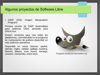 Algunos proyectos de Software Libre
● GIMP (GNU Imagen Manipulation
Program)
Primera versión de GIMP desarrollada
para sistemas UNIX, pensada para
GNU/Linux.
Existen versiones para casi todas las
plataformas, convirtiendole en el programa
de manipulación de gráficos disponible en
más sistemas operativos.
Disponible en varios idiomas: spañol,
alemán, inglés, catalán, gallego, euskera,
francés, italiano, ruso, sueco, noruego,
coreano, neerlandés, entre otros. Fotografía tomada de www.fotolibre.org
 