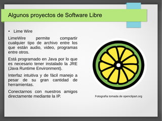 Algunos proyectos de Software Libre
● Lime Wire
LimeWire permite compartir
cualquier tipo de archivo entre los
que están audio, video, programas
entre otros.
Está programado en Java por lo que
es necesario tener instalado la JRE
(Java Runtime Environment).
Interfaz intuitiva y de fácil manejo a
pesar de su gran cantidad de
herramientas.
Conectarnos con nuestros amigos
directamente mediante la IP. Fotografía tomada de openclipart.org
 
