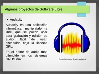 Algunos proyectos de Software Libre
● Audacity
Audacity es una aplicación
informática multiplataforma
libre, que se puede usar
para grabación y edición de
audio, fácil de usar,
distribuido bajo la licencia
GPL.
Es el editor de audio más
difundido en los sistemas
GNU/Linux. Fotogrfía tomada de wikimedia.org
 