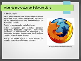 Algunos proyectos de Software Libre
● Mozilla Firefox
Es un navegador web libre descendiente de Mozilla
Application Suite, desarrollado por la Corporación
Mozilla, laFundación Mozilla y un gran número de
voluntarios externos.
Firefox es un navegador multiplataforma.
Incluye navegación por pestañas, corrector
ortográfico, búsqueda progresiva, marcadores
dinámicos, un administrador de descargas y un
sistema de búsqueda integrado que utiliza el motor
de búsqueda que desee el usuario.
Además se pueden añadir funciones a través de
complementos desarrolladas por terceros.
Fotografía tomada de wikimedia.org
 