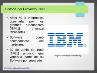 Historia del Proyecto GNU
● Años 60 la Informática
dominada por los
grandes ordenadores
(IBM[1] principal
fabricante).
● Software como
acompañante del
hardware.
● 30 de Junio de 1969
IBM[1] anunció que
vendería parte de su
Software por separado
Fotografía tomada de wikimedia.org
[1] http://es.wikipedia.org/wiki/IBM
 